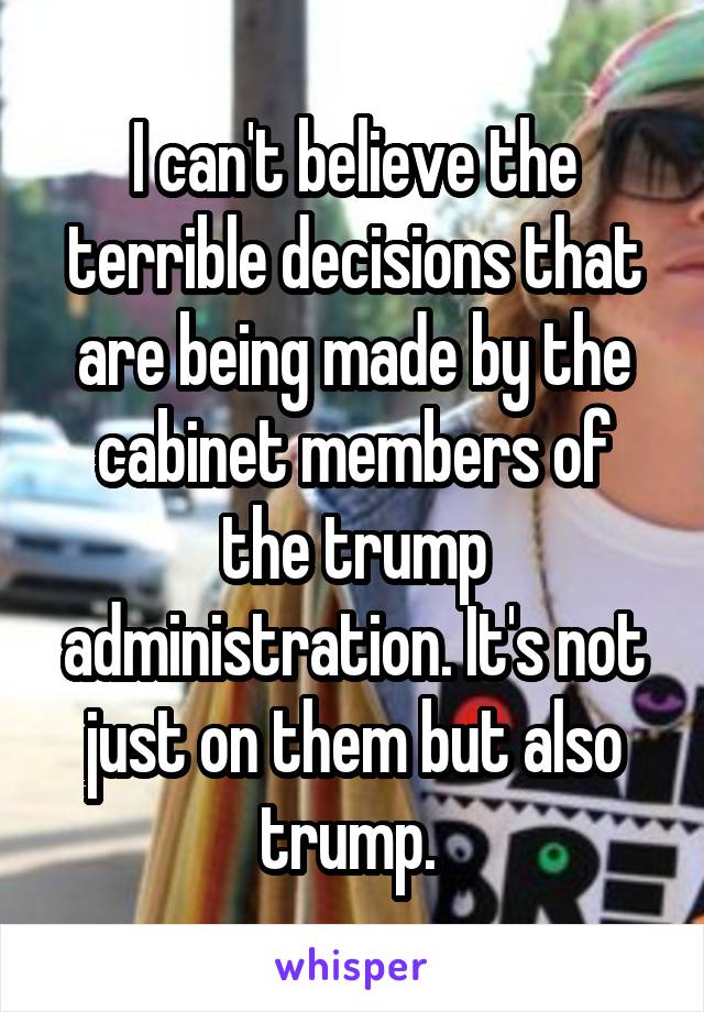 I can't believe the terrible decisions that are being made by the cabinet members of the trump administration. It's not just on them but also trump. 