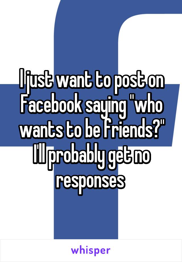 I just want to post on Facebook saying "who wants to be friends?" I'll probably get no responses 