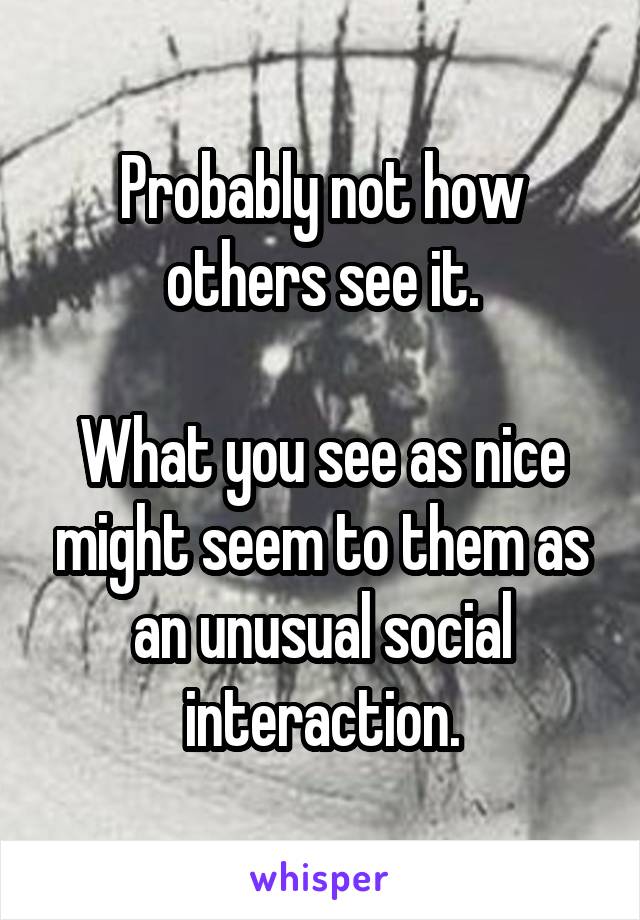 Probably not how others see it.

What you see as nice might seem to them as an unusual social interaction.