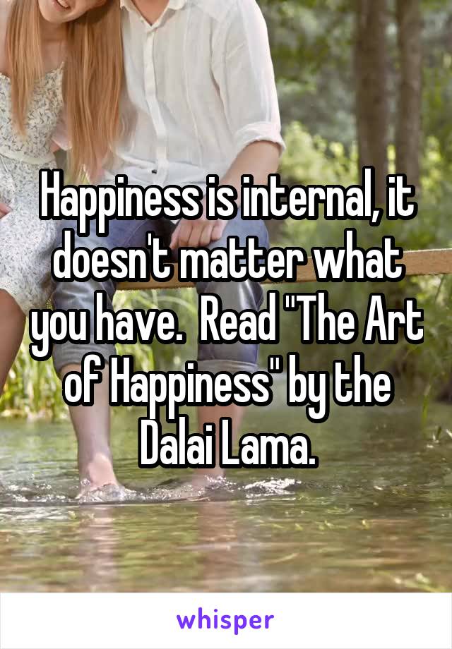 Happiness is internal, it doesn't matter what you have.  Read "The Art of Happiness" by the Dalai Lama.