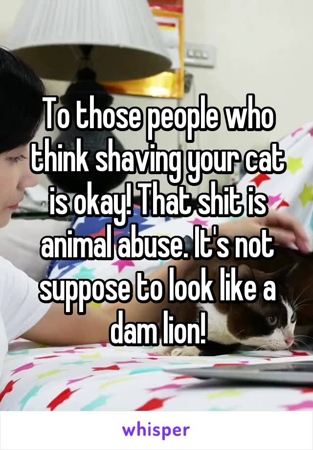 To those people who think shaving your cat is okay! That shit is animal abuse. It's not suppose to look like a dam lion!