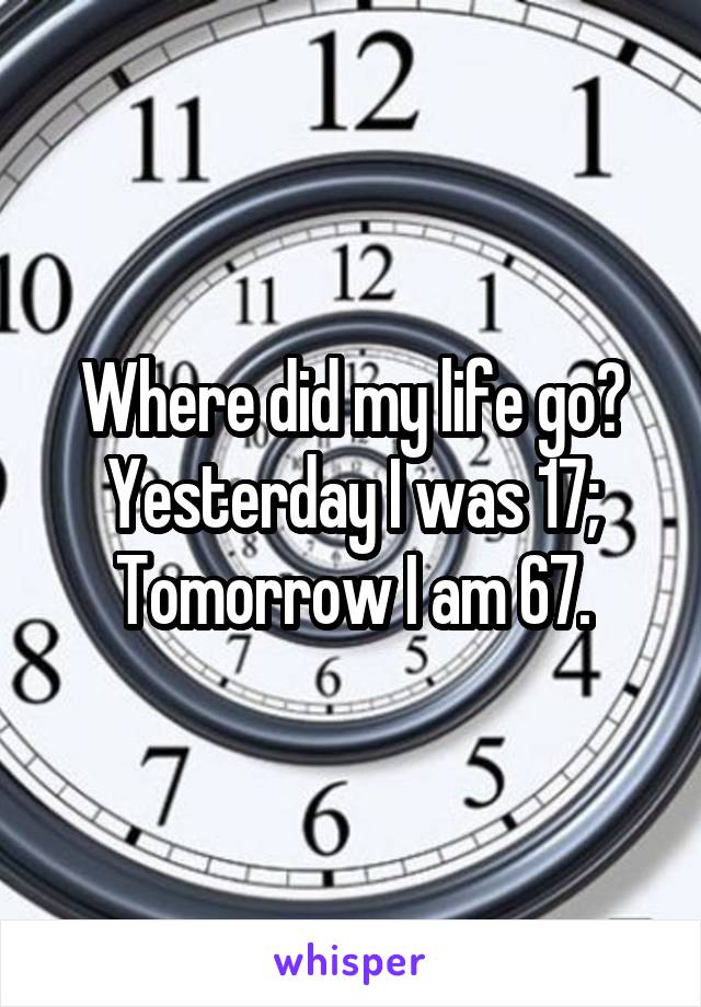 Where did my life go?
Yesterday I was 17;
Tomorrow I am 67.