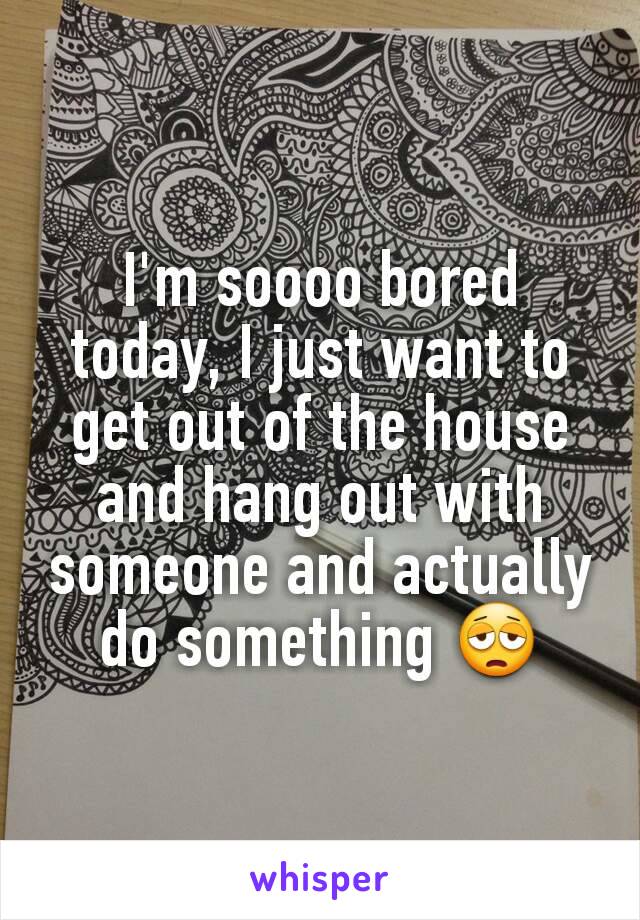 I'm soooo bored today, I just want to get out of the house and hang out with someone and actually do something 😩