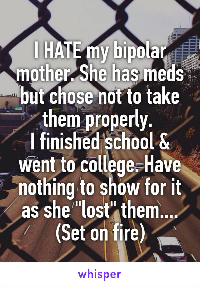 I HATE my bipolar mother. She has meds but chose not to take them properly. 
I finished school & went to college. Have nothing to show for it as she "lost" them....
(Set on fire)