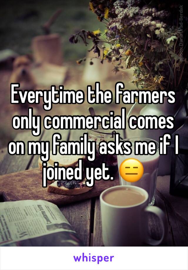 Everytime the farmers only commercial comes on my family asks me if I joined yet. 😑