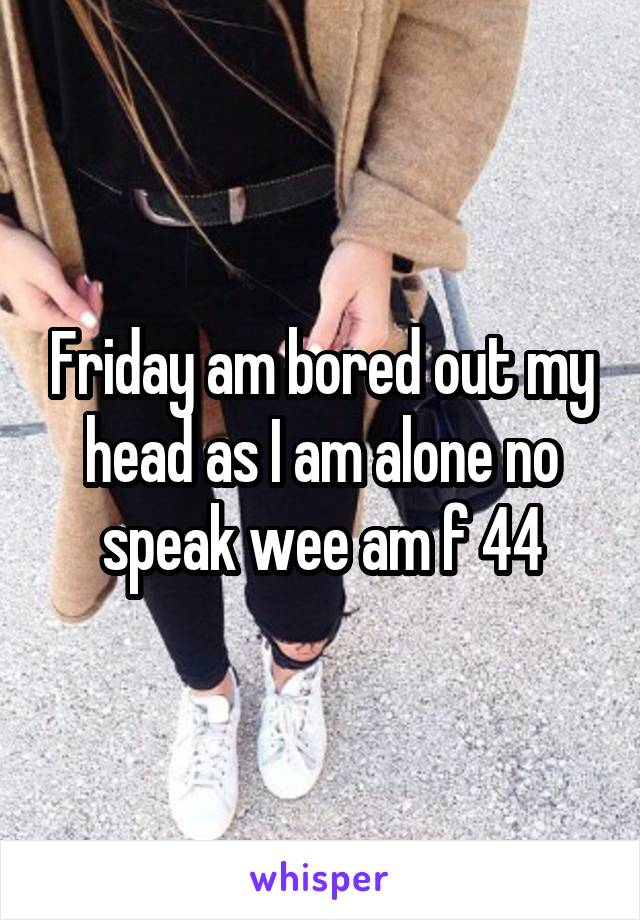 Friday am bored out my head as I am alone no speak wee am f 44