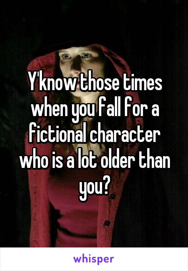 Y'know those times when you fall for a fictional character who is a lot older than you?