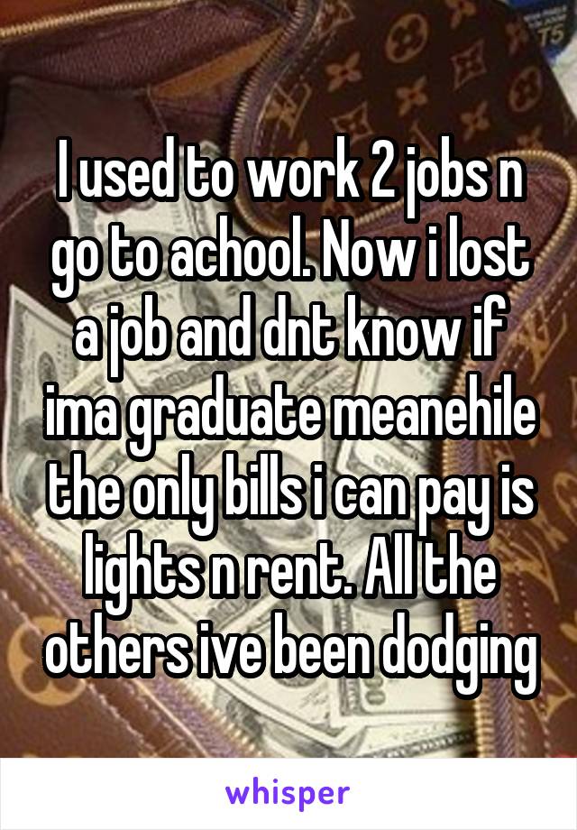 I used to work 2 jobs n go to achool. Now i lost a job and dnt know if ima graduate meanehile the only bills i can pay is lights n rent. All the others ive been dodging