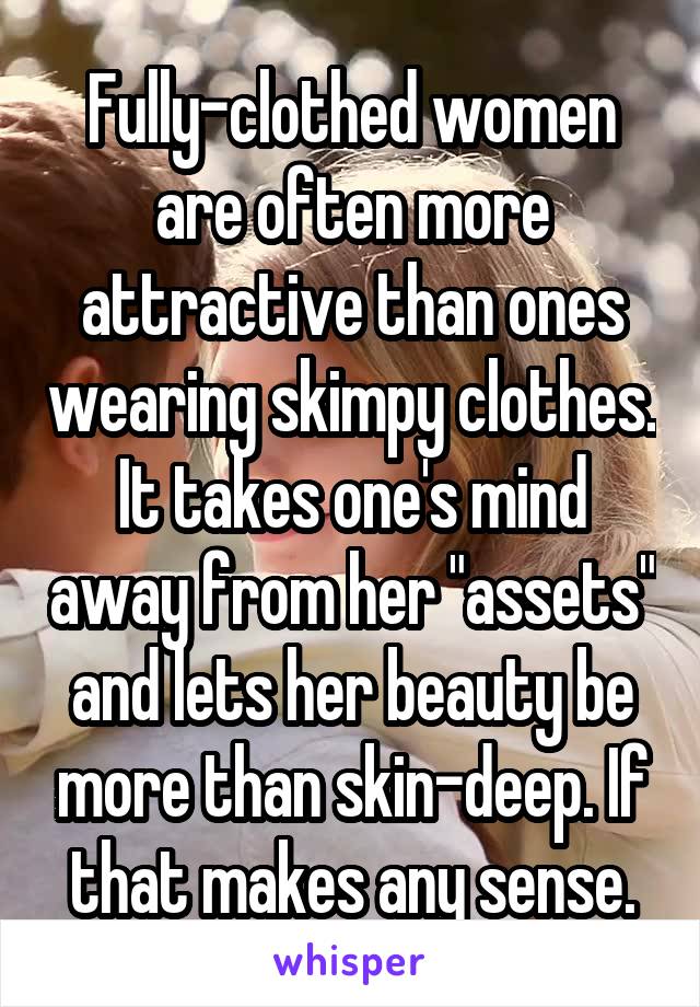 Fully-clothed women are often more attractive than ones wearing skimpy clothes. It takes one's mind away from her "assets" and lets her beauty be more than skin-deep. If that makes any sense.