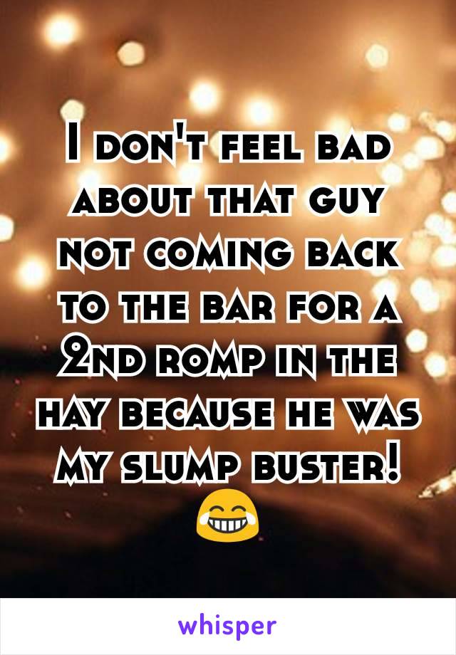 I don't feel bad about that guy not coming back to the bar for a 2nd romp in the hay because he was my slump buster!
😂