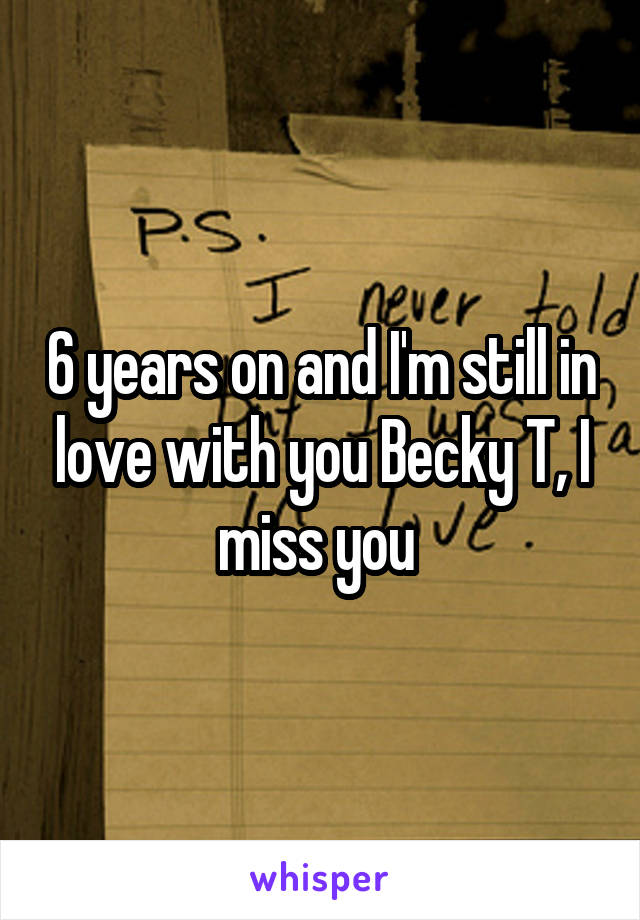 6 years on and I'm still in love with you Becky T, I miss you 