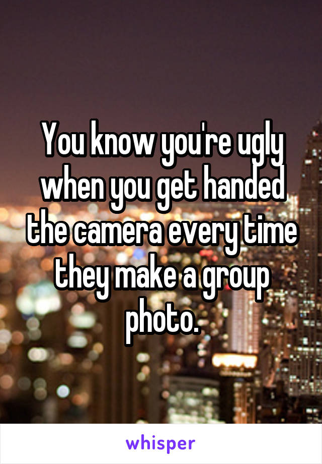 You know you're ugly when you get handed the camera every time they make a group photo.