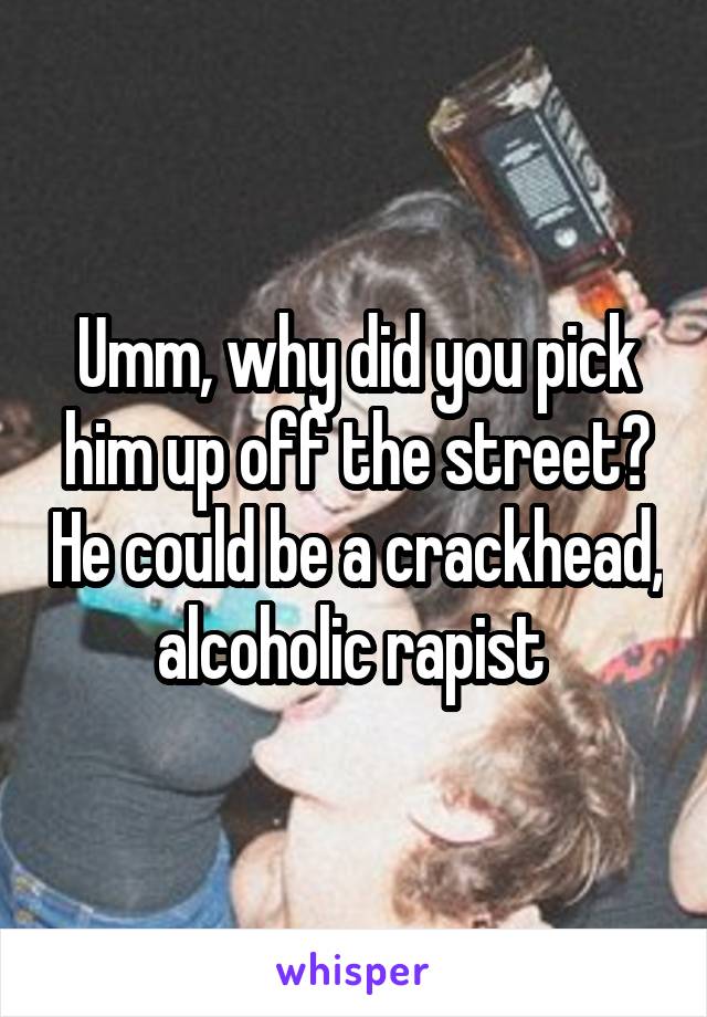 Umm, why did you pick him up off the street? He could be a crackhead, alcoholic rapist 