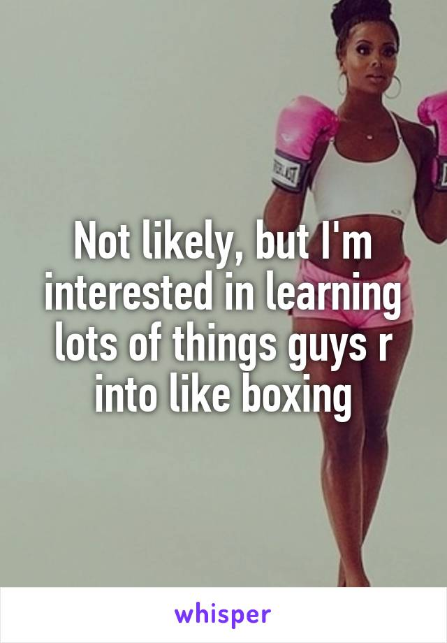 Not likely, but I'm interested in learning lots of things guys r into like boxing