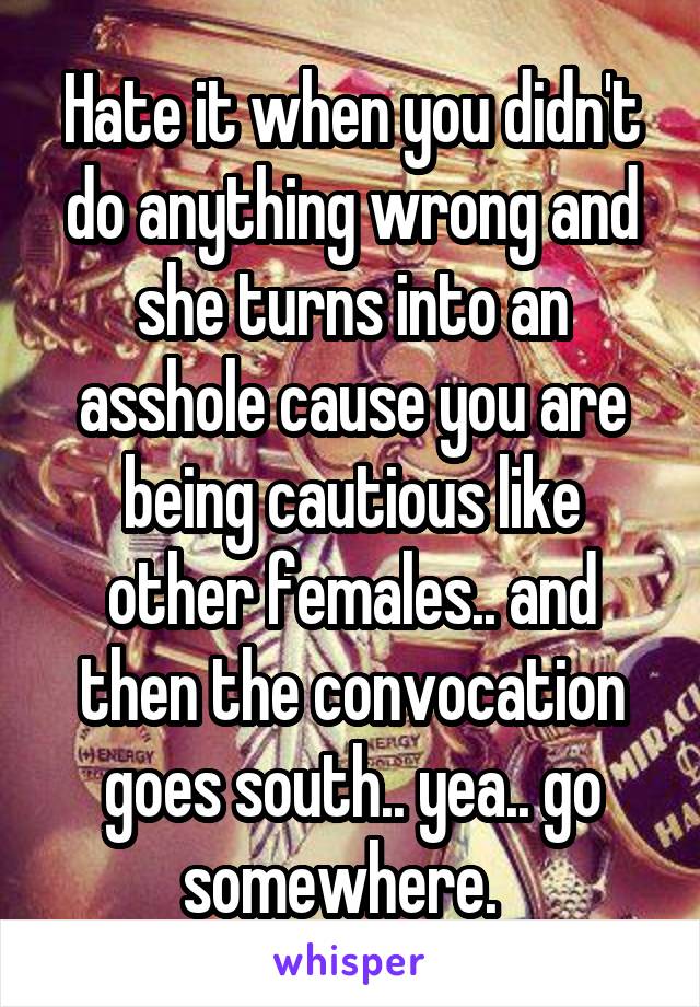 Hate it when you didn't do anything wrong and she turns into an asshole cause you are being cautious like other females.. and then the convocation goes south.. yea.. go somewhere.  