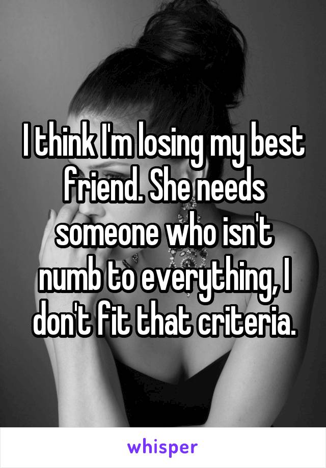 I think I'm losing my best friend. She needs someone who isn't numb to everything, I don't fit that criteria.