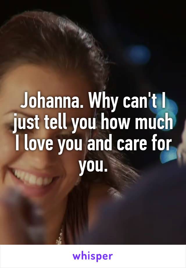 Johanna. Why can't I just tell you how much I love you and care for you.