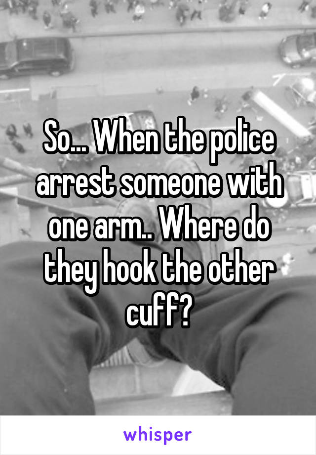 So... When the police arrest someone with one arm.. Where do they hook the other cuff?