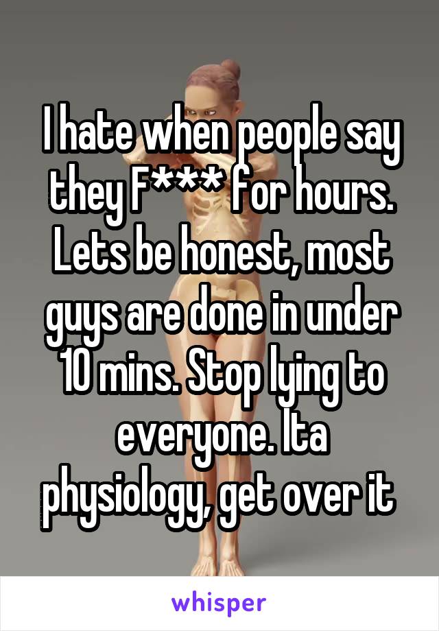 I hate when people say they F*** for hours. Lets be honest, most guys are done in under 10 mins. Stop lying to everyone. Ita physiology, get over it 