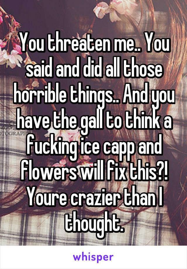 You threaten me.. You said and did all those horrible things.. And you have the gall to think a fucking ice capp and flowers will fix this?! Youre crazier than I thought.