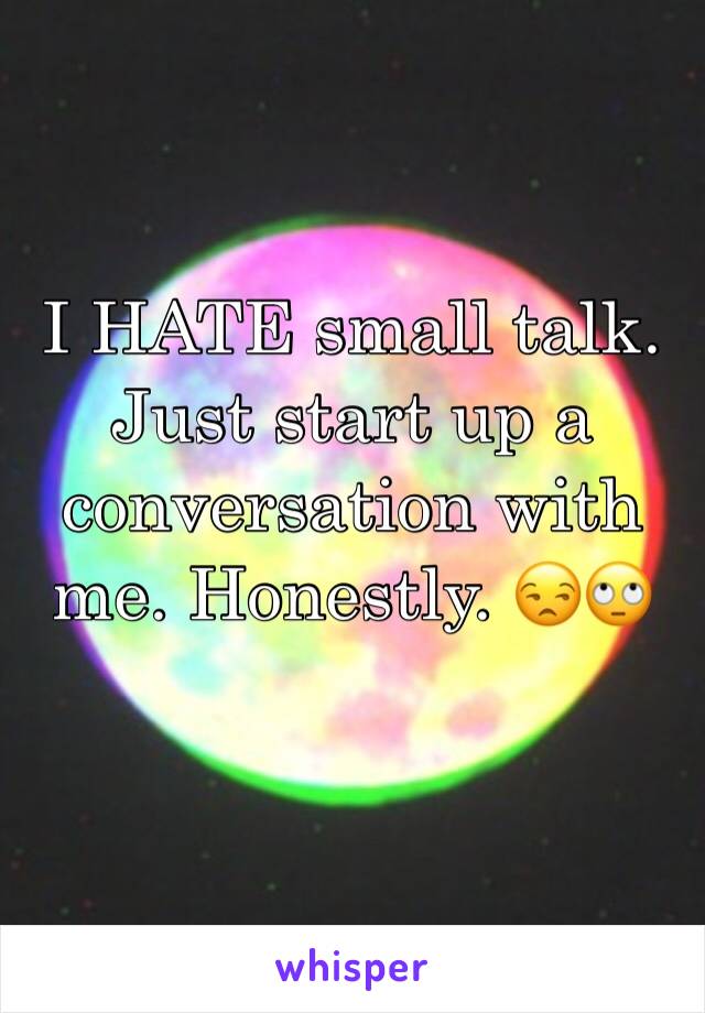 I HATE small talk. Just start up a conversation with me. Honestly. 😒🙄