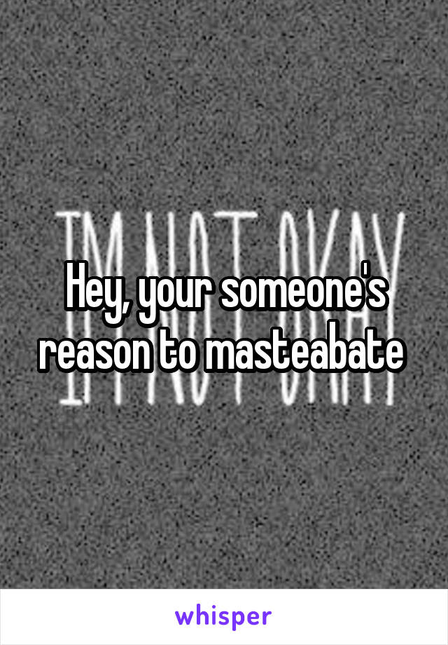 Hey, your someone's reason to masteabate 