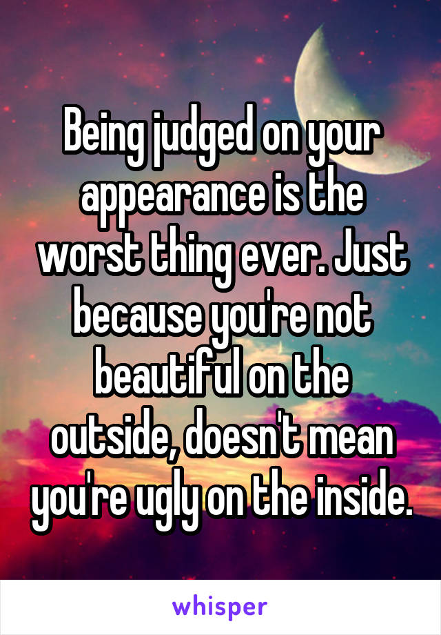 Being judged on your appearance is the worst thing ever. Just because you're not beautiful on the outside, doesn't mean you're ugly on the inside.