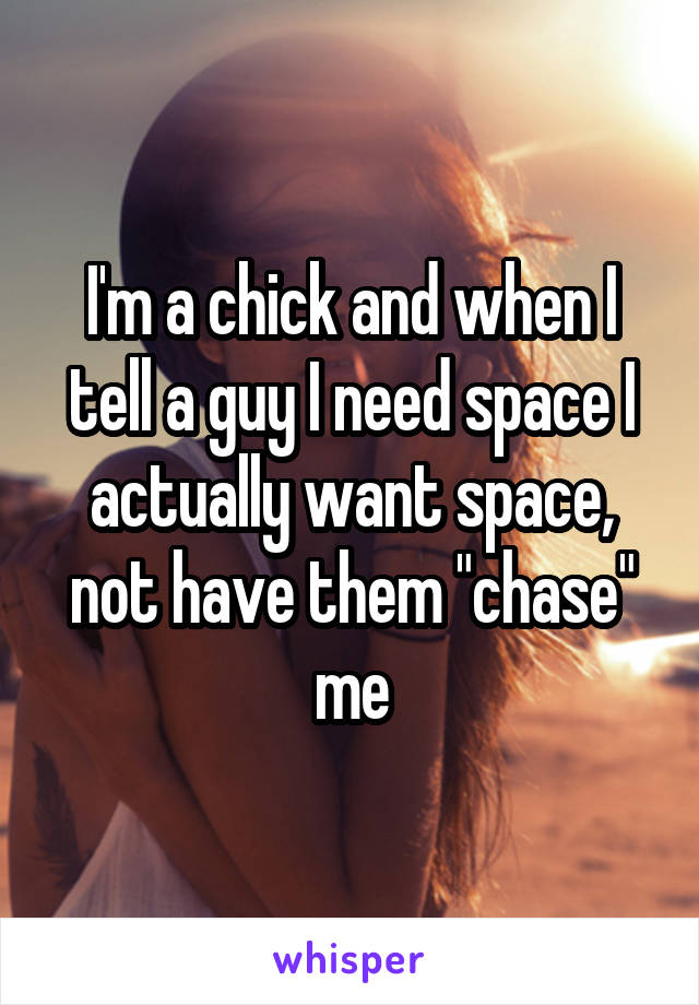 I'm a chick and when I tell a guy I need space I actually want space, not have them "chase" me