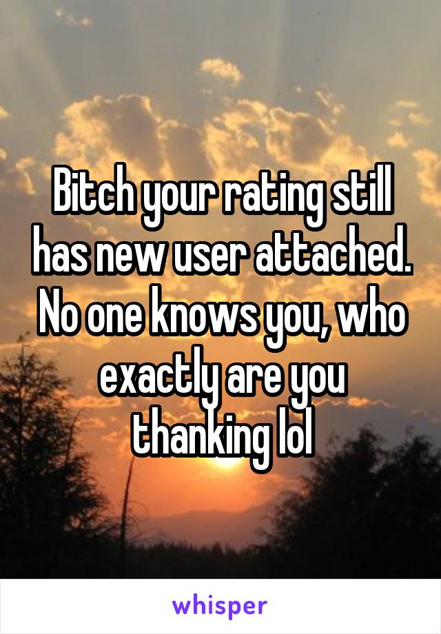 Bitch your rating still has new user attached. No one knows you, who exactly are you thanking lol