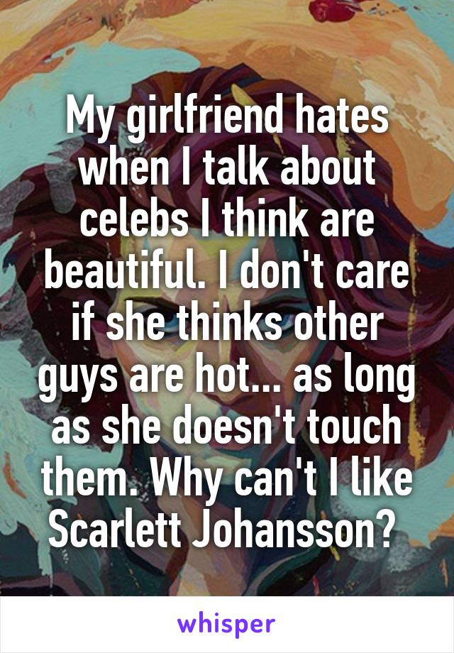 My girlfriend hates when I talk about celebs I think are beautiful. I don't care if she thinks other guys are hot... as long as she doesn't touch them. Why can't I like Scarlett Johansson? 