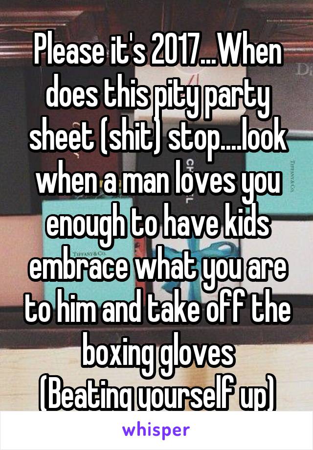 Please it's 2017...When does this pity party sheet (shit) stop....look when a man loves you enough to have kids embrace what you are to him and take off the boxing gloves
(Beating yourself up)