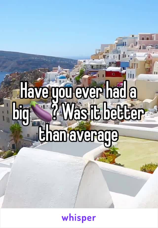 Have you ever had a big🍆? Was it better than average