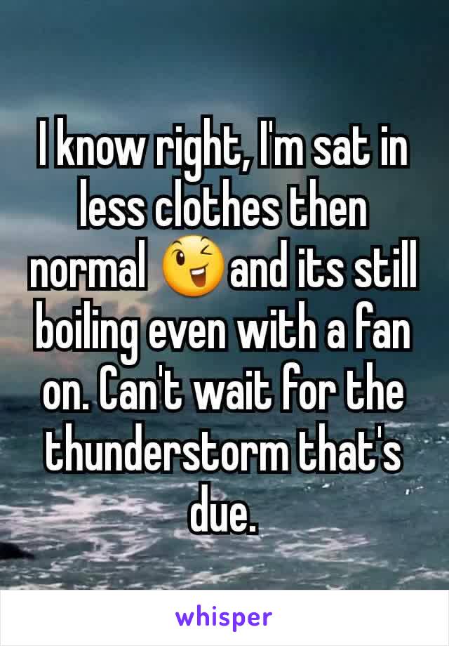 I know right, I'm sat in less clothes then normal 😉and its still boiling even with a fan on. Can't wait for the thunderstorm that's due.