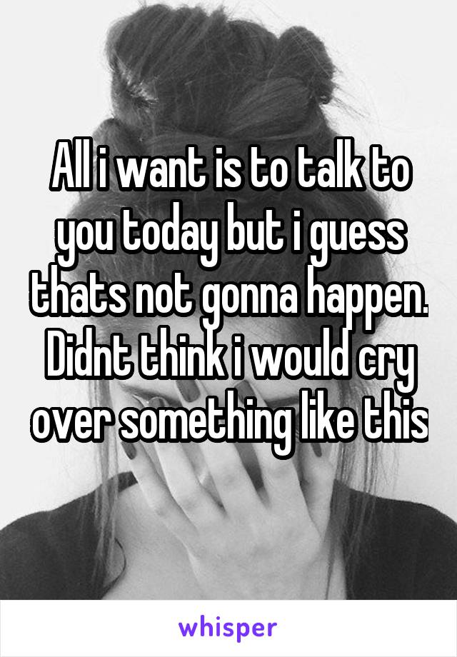 All i want is to talk to you today but i guess thats not gonna happen. Didnt think i would cry over something like this 