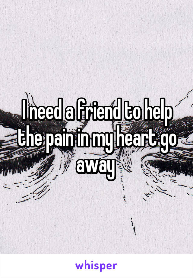 I need a friend to help the pain in my heart go away 