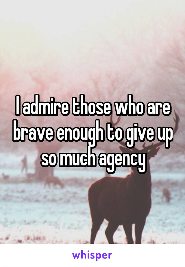 I admire those who are brave enough to give up so much agency