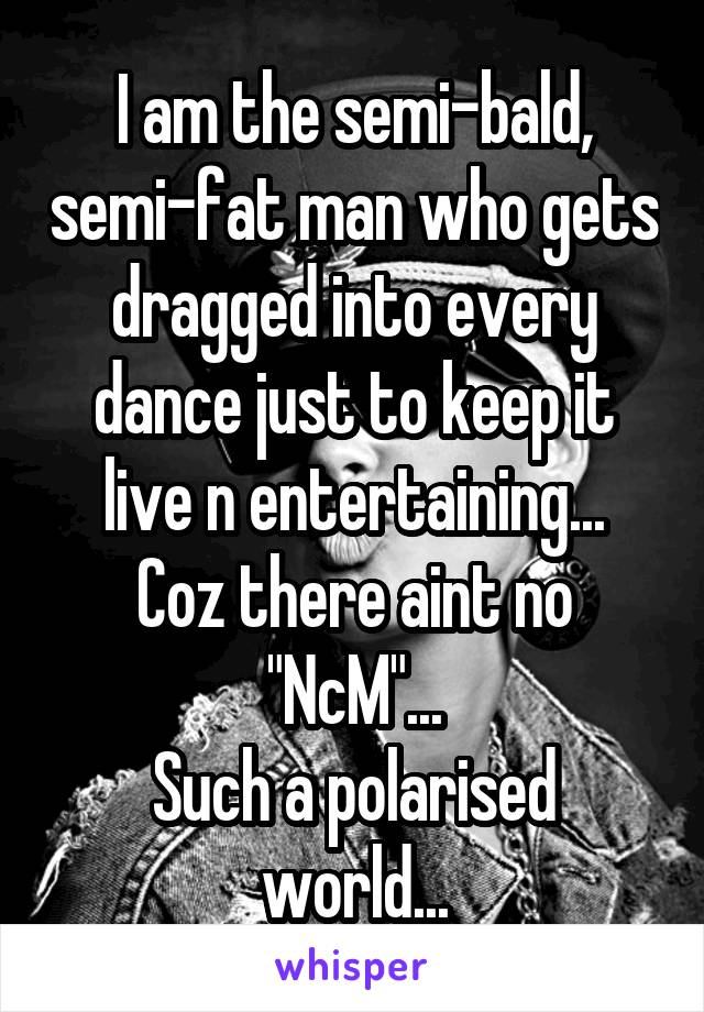 I am the semi-bald, semi-fat man who gets dragged into every dance just to keep it live n entertaining...
Coz there aint no "NcM"...
Such a polarised world...