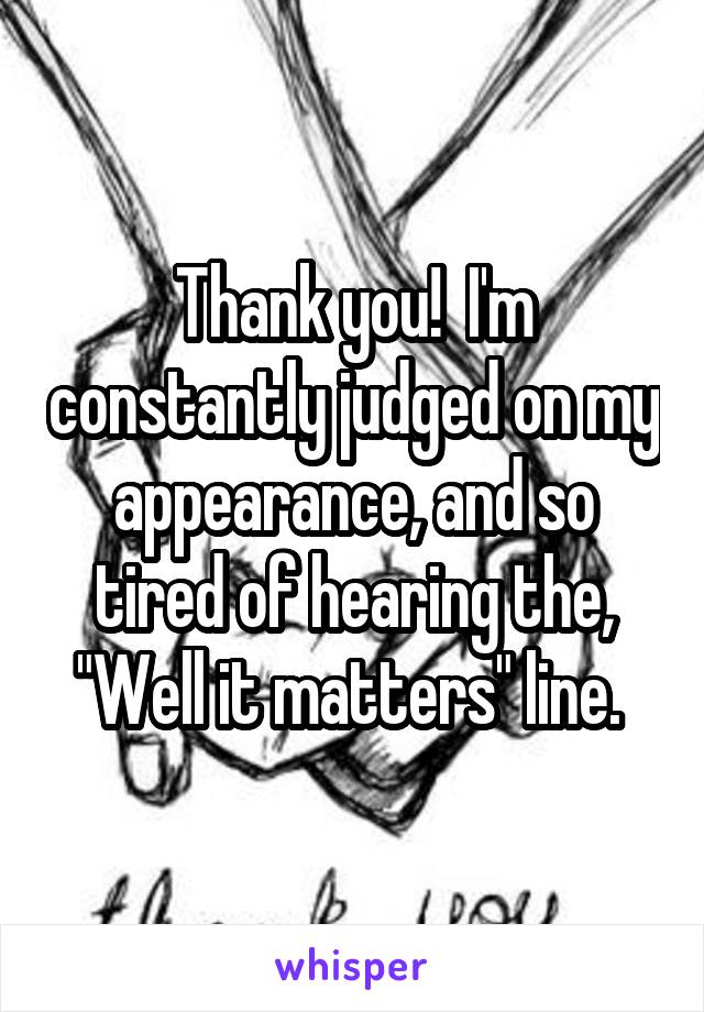 Thank you!  I'm constantly judged on my appearance, and so tired of hearing the, "Well it matters" line. 