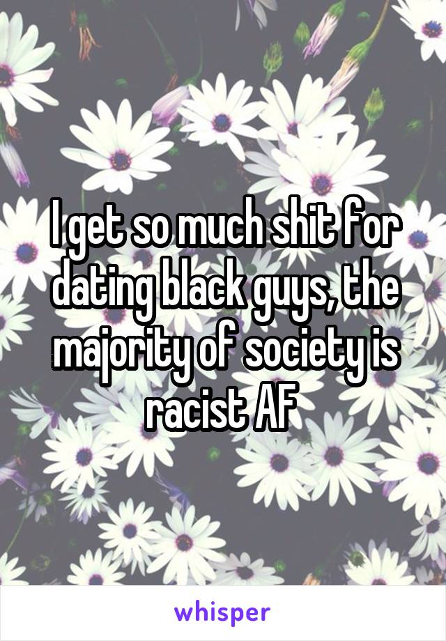 I get so much shit for dating black guys, the majority of society is racist AF 