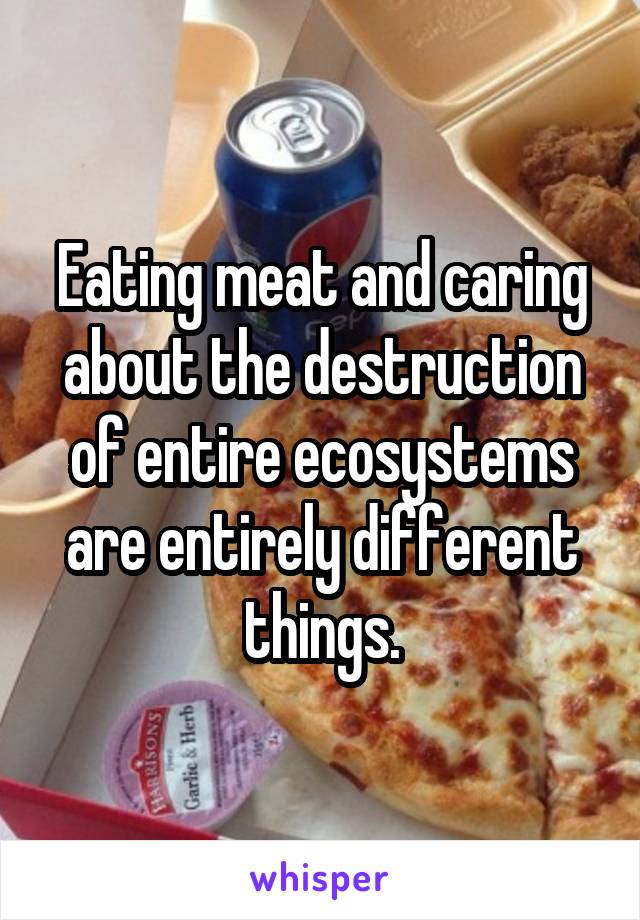 Eating meat and caring about the destruction of entire ecosystems are entirely different things.