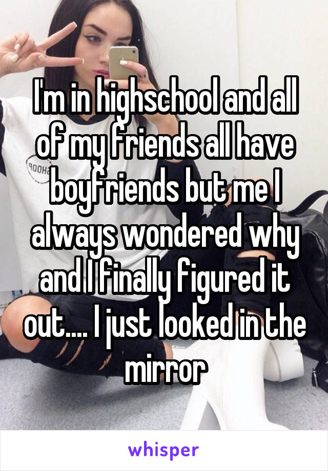 I'm in highschool and all of my friends all have boyfriends but me I always wondered why and I finally figured it out.... I just looked in the mirror