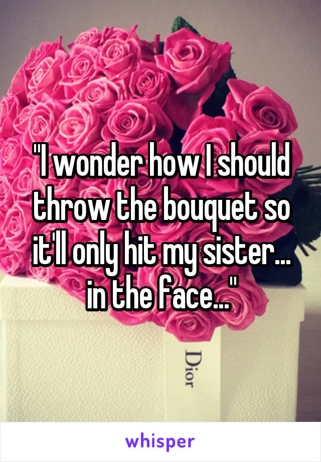 "I wonder how I should throw the bouquet so it'll only hit my sister... in the face..."