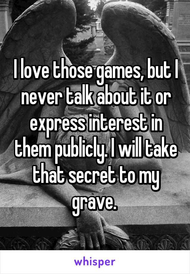 I love those games, but I never talk about it or express interest in them publicly. I will take that secret to my grave. 