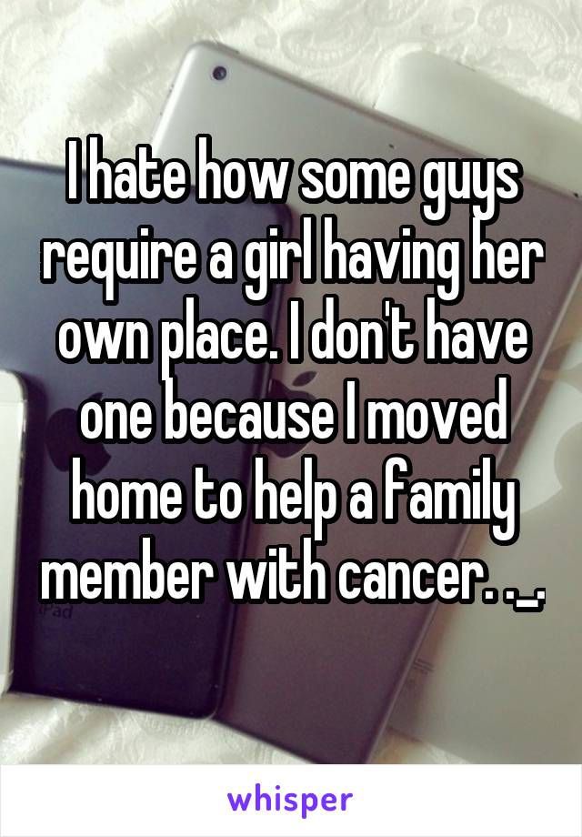 I hate how some guys require a girl having her own place. I don't have one because I moved home to help a family member with cancer. ._.
