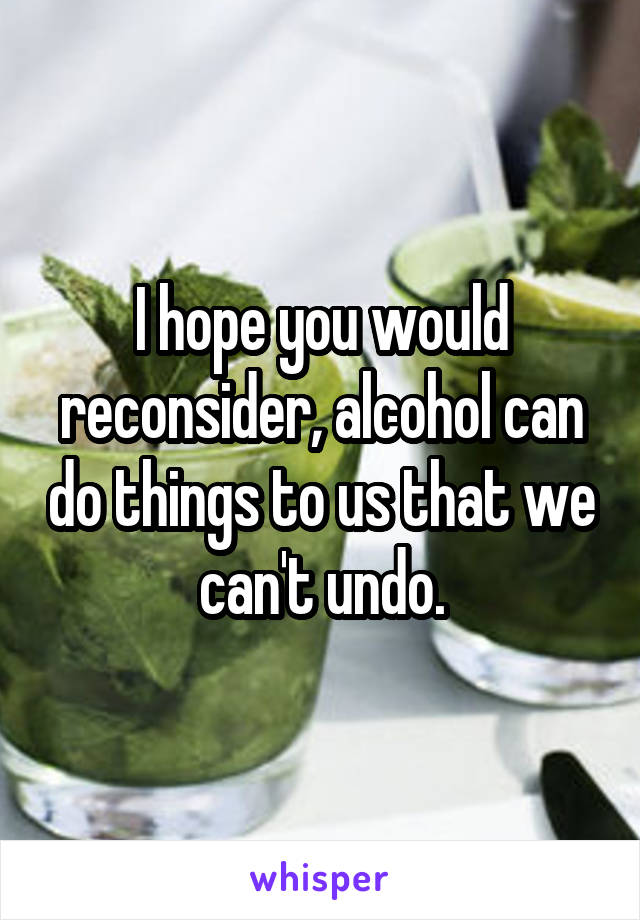 I hope you would reconsider, alcohol can do things to us that we can't undo.