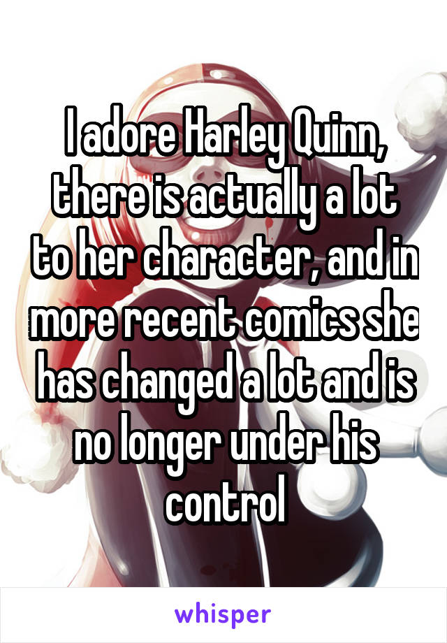 I adore Harley Quinn, there is actually a lot to her character, and in more recent comics she has changed a lot and is no longer under his control