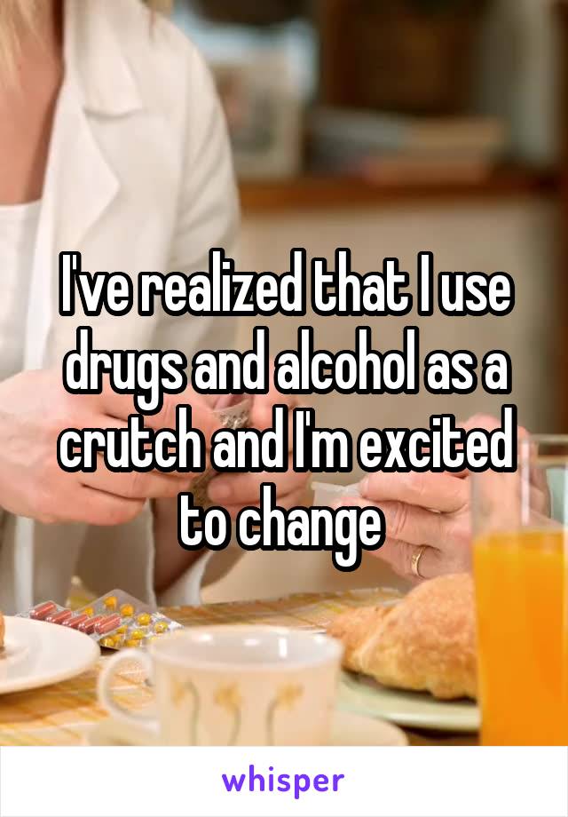 I've realized that I use drugs and alcohol as a crutch and I'm excited to change 