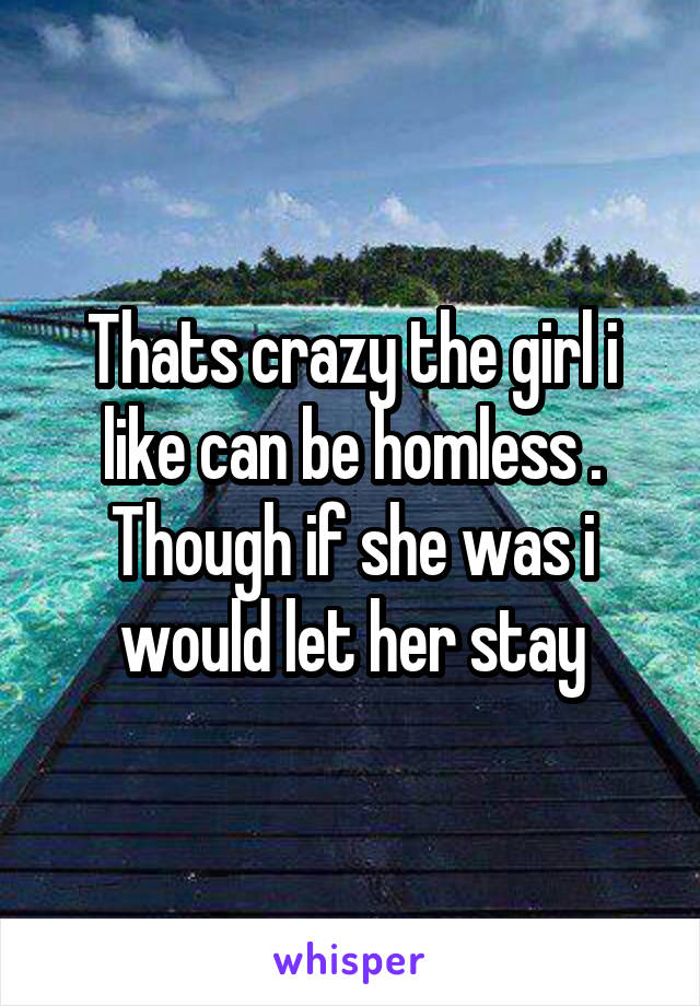 Thats crazy the girl i like can be homless . Though if she was i would let her stay