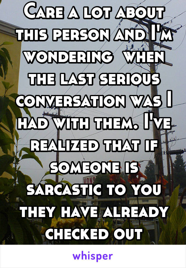 Care a lot about this person and I'm wondering  when the last serious conversation was I had with them. I've realized that if someone is sarcastic to you they have already checked out emotionally.  