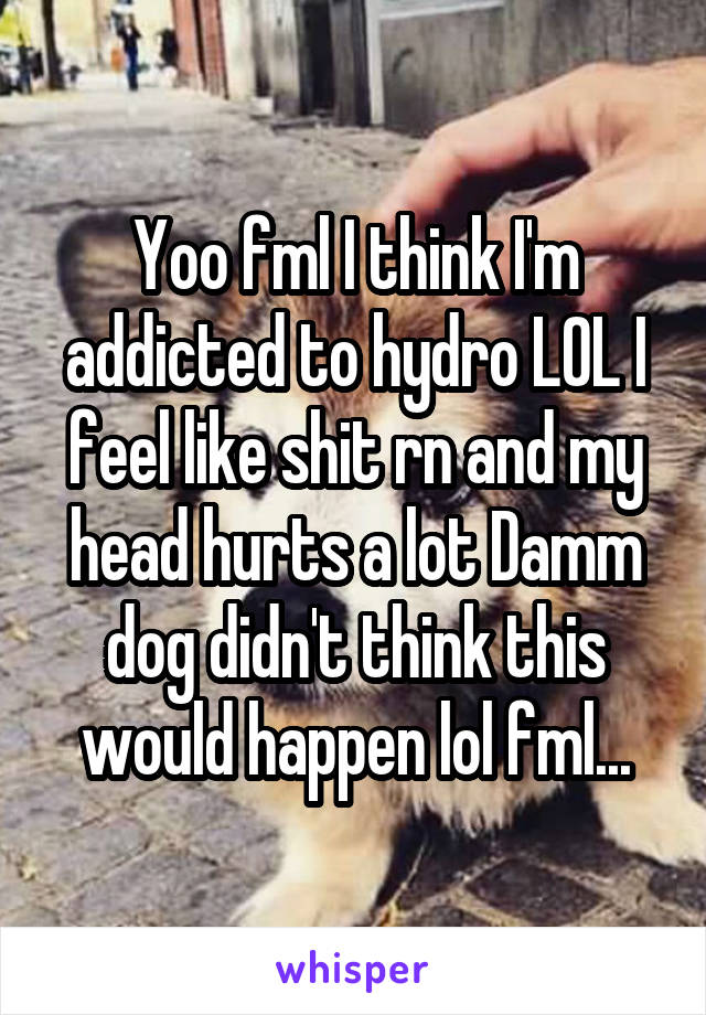 Yoo fml I think I'm addicted to hydro LOL I feel like shit rn and my head hurts a lot Damm dog didn't think this would happen lol fml...